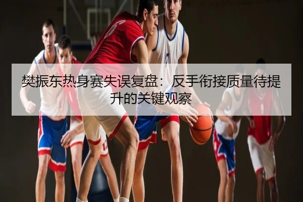樊振东热身赛失误复盘：反手衔接质量待提升的关键观察