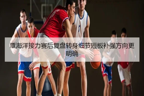 覃海洋接力赛后复盘转身细节短板补强方向更明确