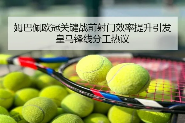 姆巴佩欧冠关键战前射门效率提升引发皇马锋线分工热议